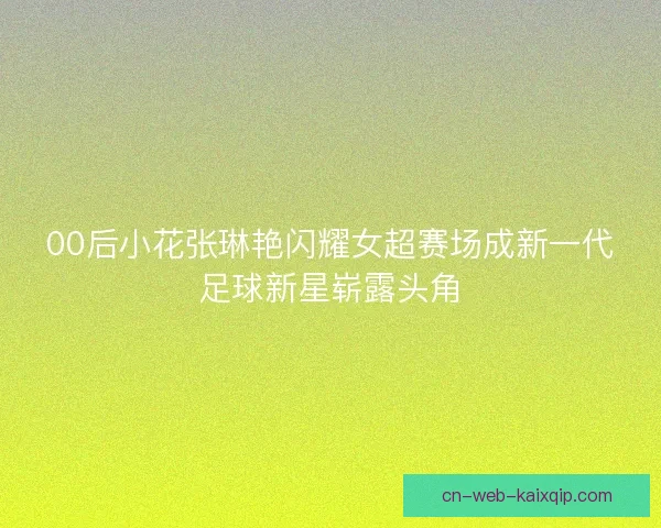 00后小花张琳艳闪耀女超赛场成新一代足球新星崭露头角 00后小花张琳艳闪耀女超赛场成新一代足球新星崭露头角