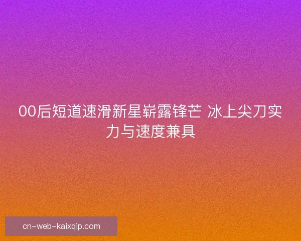 00后短道速滑新星崭露锋芒 冰上尖刀实力与速度兼具