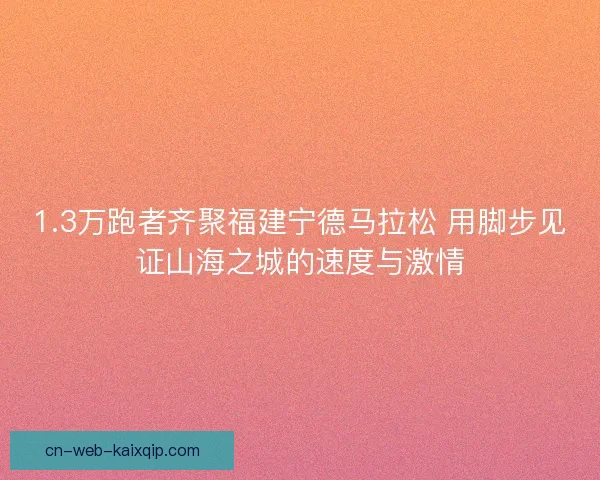 1.3万跑者齐聚福建宁德马拉松 用脚步见证山海之城的速度与激情