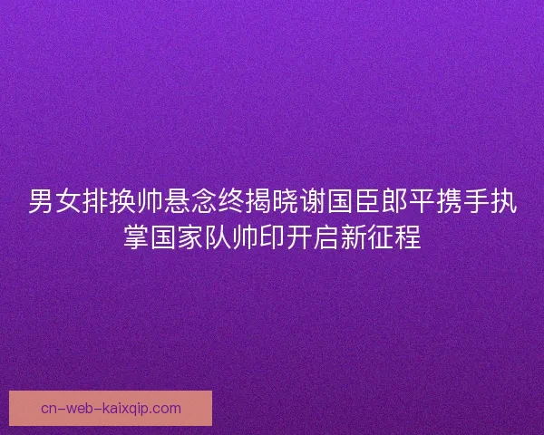 男女排换帅悬念终揭晓谢国臣郎平携手执掌国家队帅印开启新征程 男女排换帅悬念终揭晓谢国臣郎平携手执掌国家队帅印开启新征程