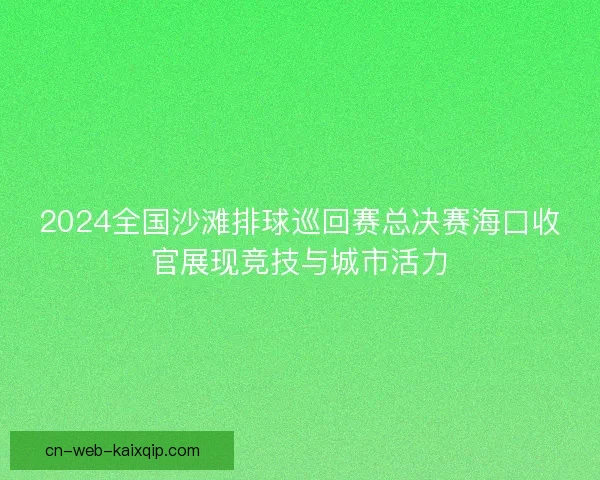 2024全国沙滩排球巡回赛总决赛海口收官展现竞技与城市活力 2024全国沙滩排球巡回赛总决赛海口收官展现竞技与城市活力