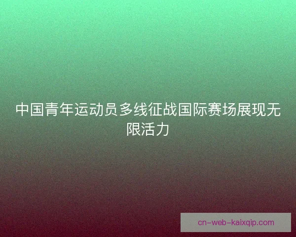 中国青年运动员多线征战国际赛场展现无限活力 中国青年运动员多线征战国际赛场展现无限活力