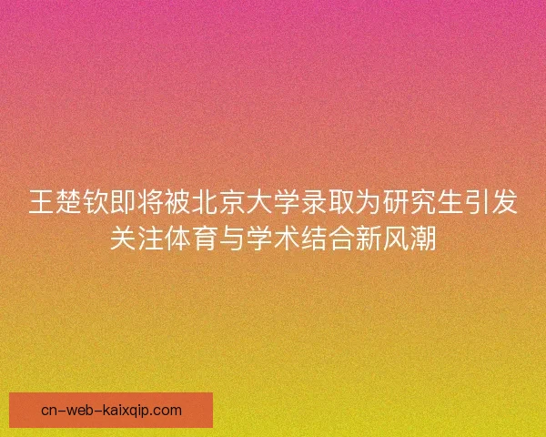 王楚钦即将被北京大学录取为研究生引发关注体育与学术结合新风潮 王楚钦即将被北京大学录取为研究生引发关注体育与学术结合新风潮