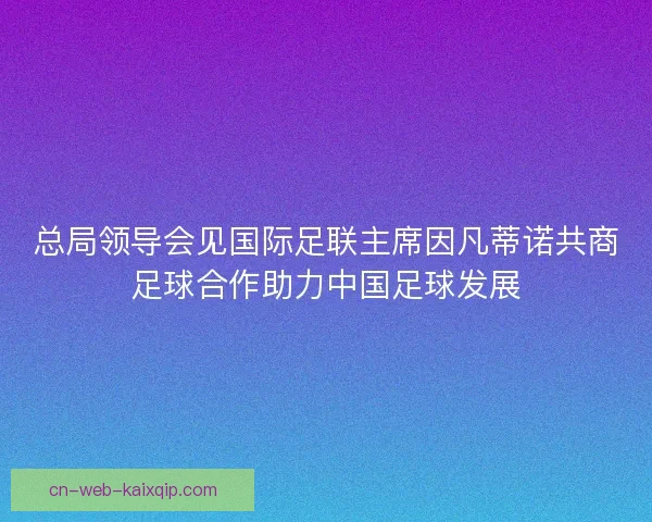 总局领导会见国际足联主席因凡蒂诺共商足球合作助力中国足球发展 总局领导会见国际足联主席因凡蒂诺共商足球合作助力中国足球发展