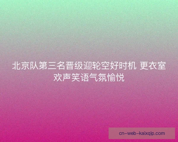 北京队第三名晋级迎轮空好时机 更衣室欢声笑语气氛愉悦