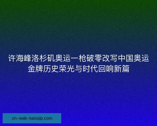 许海峰洛杉矶奥运一枪破零改写中国奥运金牌历史荣光与时代回响新篇