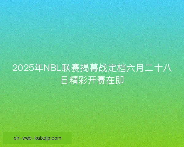 2025年NBL联赛揭幕战定档六月二十八日精彩开赛在即