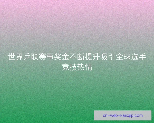 世界乒联赛事奖金不断提升吸引全球选手竞技热情