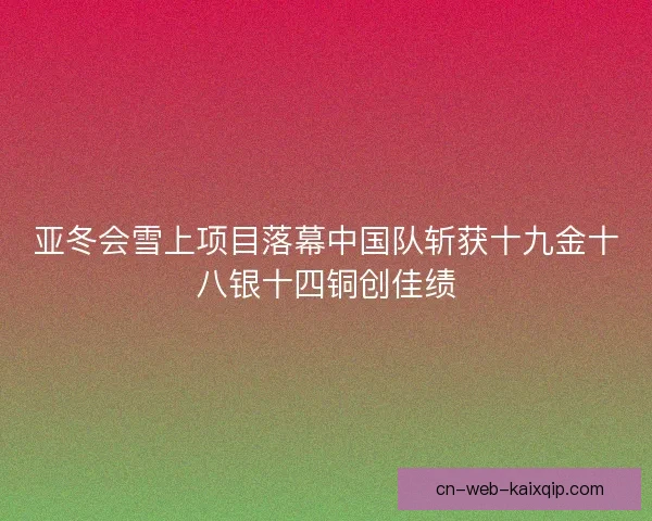 亚冬会雪上项目落幕中国队斩获十九金十八银十四铜创佳绩