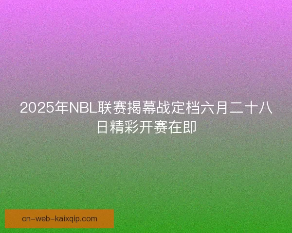 2025年NBL联赛揭幕战定档六月二十八日精彩开赛在即 2025年NBL联赛揭幕战定档六月二十八日精彩开赛在即