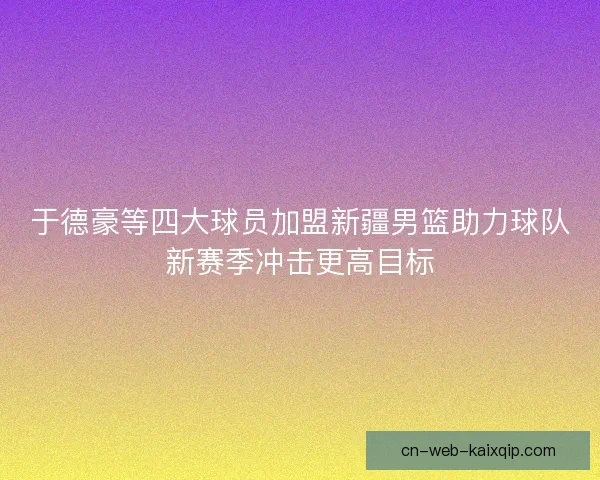 于德豪等四大球员加盟新疆男篮助力球队新赛季冲击更高目标