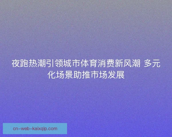 夜跑热潮引领城市体育消费新风潮 多元化场景助推市场发展 夜跑热潮引领城市体育消费新风潮 多元化场景助推市场发展