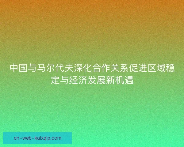 中国与马尔代夫深化合作关系促进区域稳定与经济发展新机遇
