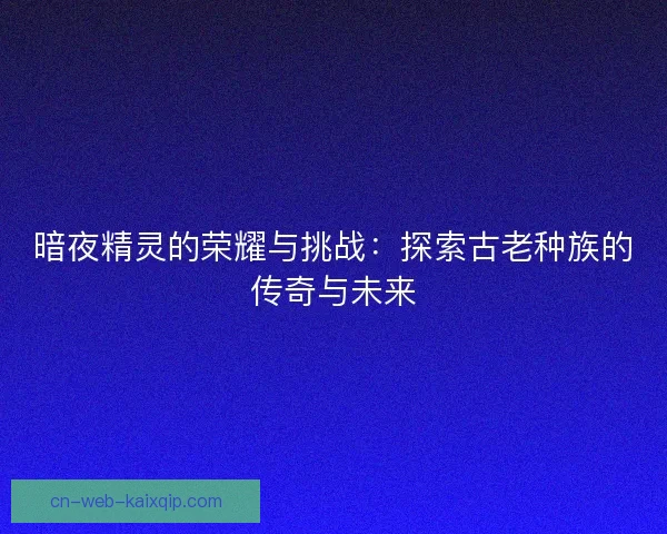 暗夜精灵的荣耀与挑战:探索古老种族的传奇与未来 暗夜精灵的荣耀与挑战:探索古老种族的传奇与未来