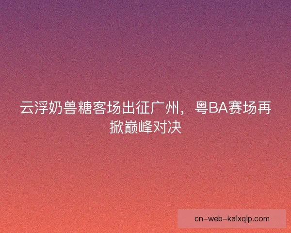 云浮奶兽糖客场出征广州,粤BA赛场再掀巅峰对决 云浮奶兽糖客场出征广州,粤BA赛场再掀巅峰对决